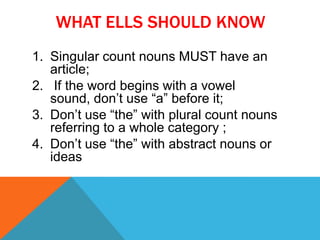 WHAT ELLS SHOULD KNOW
1. Singular count nouns MUST have an
   article;
2. If the word begins with a vowel
   sound, don’t use “a” before it;
3. Don’t use “the” with plural count nouns
   referring to a whole category ;
4. Don’t use “the” with abstract nouns or
   ideas
 