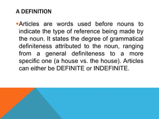A DEFINITION

Articles are words used before nouns to
 indicate the type of reference being made by
 the noun. It states the degree of grammatical
 definiteness attributed to the noun, ranging
 from a general definiteness to a more
 specific one (a house vs. the house). Articles
 can either be DEFINITE or INDEFINITE.
 