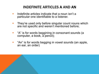 INDEFINITE ARTICLES A AND AN
   Indefinite articles indicate that a noun isn’t a
    particular one identifiable to a listener.

   They’re used only before singular count nouns which
    are not specific and weren’t mentioned before;

   “A” is for words beggining in consonant sounds (a
    computer, a book, a pencil);

   “An” is for words begging in vowel sounds (an apple,
    an ear, an order)
 