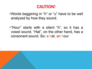 CAUTION!
Words beggining in “h” or “u” have to be well
 analyzed by how they sound.

“Hour” starts with a silent “h”, so it has a
 vowel sound. “Hat”, on the other hand, has a
 consonant sound. So: a hat, an hour
 