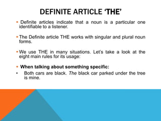 DEFINITE ARTICLE ‘THE’
 Definite articles indicate that a noun is a particular one
 identifiable to a listener.

 The Definite article THE works with singular and plural noun
  forms.

 We use THE in many situations. Let’s take a look at the
  eight main rules for its usage:

 When talking about something specific:
• Both cars are black. The black car parked under the tree
   is mine.
 