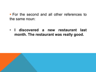  For the second and all other references to
the same noun:

• I discovered a new restaurant last
  month. The restaurant was really good.
 