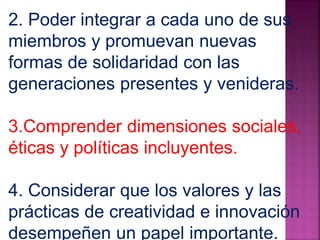 2. Poder integrar a cada uno de sus 
miembros y promuevan nuevas 
formas de solidaridad con las 
generaciones presentes y venideras. 
3.Comprender dimensiones sociales, 
éticas y políticas incluyentes. 
4. Considerar que los valores y las 
prácticas de creatividad e innovación 
desempeñen un papel importante. 
 