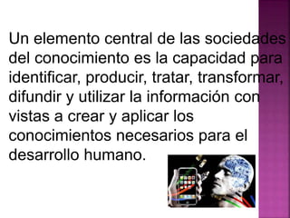 Un elemento central de las sociedades 
del conocimiento es la capacidad para 
identificar, producir, tratar, transformar, 
difundir y utilizar la información con 
vistas a crear y aplicar los 
conocimientos necesarios para el 
desarrollo humano. 
 