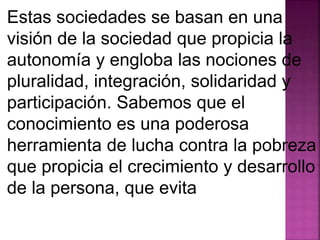 Estas sociedades se basan en una 
visión de la sociedad que propicia la 
autonomía y engloba las nociones de 
pluralidad, integración, solidaridad y 
participación. Sabemos que el 
conocimiento es una poderosa 
herramienta de lucha contra la pobreza 
que propicia el crecimiento y desarrollo 
de la persona, que evita 
 