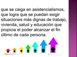 que se caiga en asistencialismos, 
que logra que se puedan exigir 
situaciones más dignas de trabajo, 
vivienda, salud y educación que 
propicia el poder alcanzar el fin 
último de cada persona. 
 