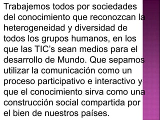 Trabajemos todos por sociedades 
del conocimiento que reconozcan la 
heterogeneidad y diversidad de 
todos los grupos humanos, en los 
que las TIC’s sean medios para el 
desarrollo de Mundo. Que sepamos 
utilizar la comunicación como un 
proceso participativo e interactivo y 
que el conocimiento sirva como una 
construcción social compartida por 
el bien de nuestros países. 
 