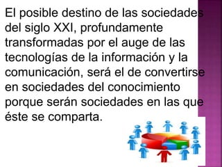 El posible destino de las sociedades 
del siglo XXI, profundamente 
transformadas por el auge de las 
tecnologías de la información y la 
comunicación, será el de convertirse 
en sociedades del conocimiento 
porque serán sociedades en las que 
éste se comparta. 
 