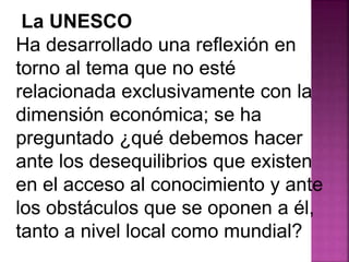 La UNESCO 
Ha desarrollado una reflexión en 
torno al tema que no esté 
relacionada exclusivamente con la 
dimensión económica; se ha 
preguntado ¿qué debemos hacer 
ante los desequilibrios que existen 
en el acceso al conocimiento y ante 
los obstáculos que se oponen a él, 
tanto a nivel local como mundial? 
 