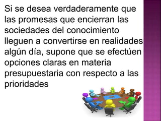 Si se desea verdaderamente que 
las promesas que encierran las 
sociedades del conocimiento 
lleguen a convertirse en realidades 
algún día, supone que se efectúen 
opciones claras en materia 
presupuestaria con respecto a las 
prioridades 
 