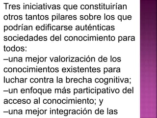 Tres iniciativas que constituirían 
otros tantos pilares sobre los que 
podrían edificarse auténticas 
sociedades del conocimiento para 
todos: 
–una mejor valorización de los 
conocimientos existentes para 
luchar contra la brecha cognitiva; 
–un enfoque más participativo del 
acceso al conocimiento; y 
–una mejor integración de las 
 