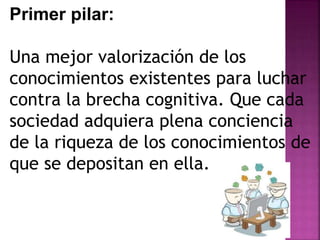 Primer pilar: 
Una mejor valorización de los 
conocimientos existentes para luchar 
contra la brecha cognitiva. Que cada 
sociedad adquiera plena conciencia 
de la riqueza de los conocimientos de 
que se depositan en ella. 
 
