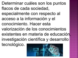 Determinar cuáles son los puntos 
flacos de cada sociedad, 
especialmente con respecto al 
acceso a la información y el 
conocimiento. Hacer esta 
valorización de los conocimientos 
existentes en materia de educación, 
investigación científica y desarrollo 
tecnológico. 
 