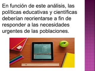 En función de este análisis, las 
políticas educativas y científicas 
deberían reorientarse a fin de 
responder a las necesidades 
urgentes de las poblaciones. 
 