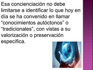 Esa concienciación no debe 
limitarse a identificar lo que hoy en 
día se ha convenido en llamar 
“conocimientos autóctonos” o 
“tradicionales”, con vistas a su 
valorización o preservación 
específica. 
 