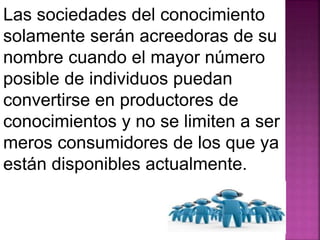 Las sociedades del conocimiento 
solamente serán acreedoras de su 
nombre cuando el mayor número 
posible de individuos puedan 
convertirse en productores de 
conocimientos y no se limiten a ser 
meros consumidores de los que ya 
están disponibles actualmente. 
 
