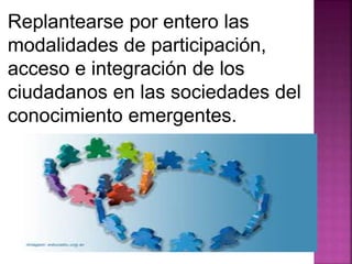 Replantearse por entero las 
modalidades de participación, 
acceso e integración de los 
ciudadanos en las sociedades del 
conocimiento emergentes. 
 