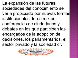 La expansión de las futuras 
sociedades del conocimiento se 
vería propiciado por nuevas formas 
institucionales: foros mixtos, 
conferencias de ciudadanos y 
debates en los que participen los 
encargados de la adopción de 
decisiones, los parlamentarios, el 
sector privado y la sociedad civil. 
 