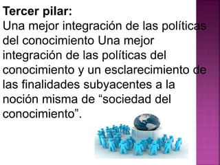 Tercer pilar: 
Una mejor integración de las políticas 
del conocimiento Una mejor 
integración de las políticas del 
conocimiento y un esclarecimiento de 
las finalidades subyacentes a la 
noción misma de “sociedad del 
conocimiento”. 
 