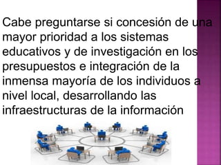 Cabe preguntarse si concesión de una 
mayor prioridad a los sistemas 
educativos y de investigación en los 
presupuestos e integración de la 
inmensa mayoría de los individuos a 
nivel local, desarrollando las 
infraestructuras de la información 
 