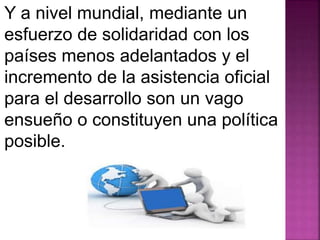 Y a nivel mundial, mediante un 
esfuerzo de solidaridad con los 
países menos adelantados y el 
incremento de la asistencia oficial 
para el desarrollo son un vago 
ensueño o constituyen una política 
posible. 
 
