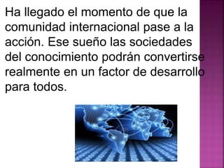 Ha llegado el momento de que la 
comunidad internacional pase a la 
acción. Ese sueño las sociedades 
del conocimiento podrán convertirse 
realmente en un factor de desarrollo 
para todos. 
