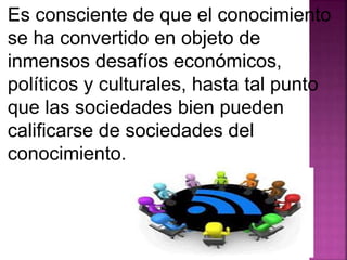 Es consciente de que el conocimiento 
se ha convertido en objeto de 
inmensos desafíos económicos, 
políticos y culturales, hasta tal punto 
que las sociedades bien pueden 
calificarse de sociedades del 
conocimiento. 
 