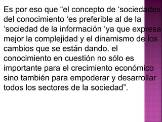 Es por eso que “el concepto de ‘sociedades 
del conocimiento ‘es preferible al de la 
‘sociedad de la información ‘ya que expresa 
mejor la complejidad y el dinamismo de los 
cambios que se están dando. el 
conocimiento en cuestión no sólo es 
importante para el crecimiento económico 
sino también para empoderar y desarrollar 
todos los sectores de la sociedad”. 
 