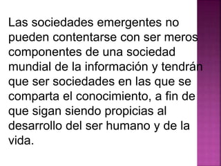 Las sociedades emergentes no 
pueden contentarse con ser meros 
componentes de una sociedad 
mundial de la información y tendrán 
que ser sociedades en las que se 
comparta el conocimiento, a fin de 
que sigan siendo propicias al 
desarrollo del ser humano y de la 
vida. 
 