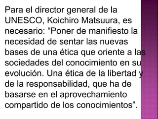 Para el director general de la 
UNESCO, Koichiro Matsuura, es 
necesario: “Poner de manifiesto la 
necesidad de sentar las nuevas 
bases de una ética que oriente a las 
sociedades del conocimiento en su 
evolución. Una ética de la libertad y 
de la responsabilidad, que ha de 
basarse en el aprovechamiento 
compartido de los conocimientos”. 
 