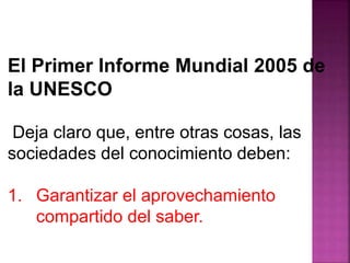 El Primer Informe Mundial 2005 de 
la UNESCO 
Deja claro que, entre otras cosas, las 
sociedades del conocimiento deben: 
1. Garantizar el aprovechamiento 
compartido del saber. 
 