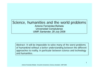 Science, humanities and the world problems
                           Antonio Fernández-Rañada
                            Universidad Complutense
                          UIMP, Santander, 28 July 2008




  Abstract: It will be impossible to solve many of the worst problems
  of humankind without a better understanding between the different
  approaches to reality, in particular between science and technology
  and humanities.


                                                                                        1
       Antonio Fernandez Rañada - Encuentro Humanismo, Ciencia y Sociedad - UIMP 2008
 