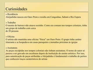 Curiosidades
» Residência
Aleijadinho nasceu em Ouro Preto e residiu em Congonhas, Sabará e Rio Espera
» Trabalho
O mestre do barroco não atuava sozinho. Como era comum nos tempos coloniais, tinha
um grupo de trabalho com cerca
de 20 pessoas
» Oficina
O artista não mantinha uma oficina “física” em Ouro Preto. O grupo tinha caráter
itinerante e se hospedava em casas paroquiais e moradias próximas às igrejas
» Assinatura
As peças esculpidas nos tempos coloniais não tinham assinatura. O nome do autor só
passou a ser gravado em esculturas depois da instituição do ensino artístico. Por isso,
para autenticação de peças atribuídas a Aleijadinho é fundamental o trabalho de peritos
que conhecem traços caraterísticos do artista
 