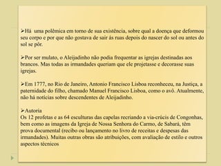 Há uma polêmica em torno de sua existência, sobre qual a doença que deformou
seu corpo e por que não gostava de sair ás ruas depois do nascer do sol ou antes do
sol se pôr.
Por ser mulato, o Aleijadinho não podia frequentar as igrejas destinadas aos
brancos. Mas todas as irmandades queriam que ele projetasse e decorasse suas
igrejas.
Em 1777, no Rio de Janeiro, Antonio Francisco Lisboa reconheceu, na Justiça, a
paternidade do filho, chamado Manuel Francisco Lisboa, como o avô. Atualmente,
não há notícias sobre descendentes de Aleijadinho.
Autoria
Os 12 profetas e as 64 esculturas das capelas recriando a via-crúcis de Congonhas,
bem como as imagens da Igreja de Nossa Senhora do Carmo, de Sabará, têm
prova documental (recibo ou lançamento no livro de receitas e despesas das
irmandades). Muitas outras obras são atribuições, com avaliação de estilo e outros
aspectos técnicos
 