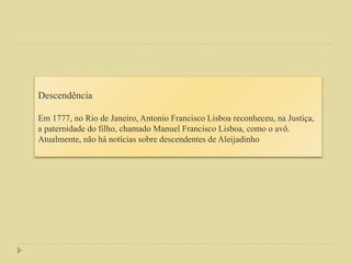 Descendência
Em 1777, no Rio de Janeiro, Antonio Francisco Lisboa reconheceu, na Justiça,
a paternidade do filho, chamado Manuel Francisco Lisboa, como o avô.
Atualmente, não há notícias sobre descendentes de Aleijadinho
 
