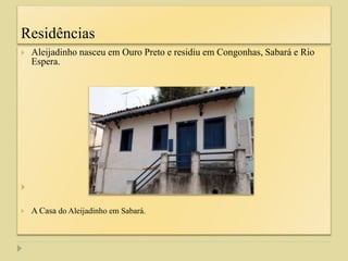 Residências
 Aleijadinho nasceu em Ouro Preto e residiu em Congonhas, Sabará e Rio
Espera.

 A Casa do Aleijadinho em Sabará.
 
