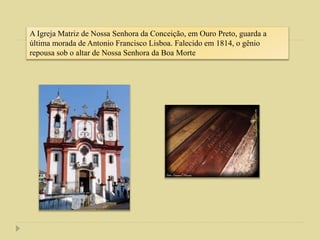 A Igreja Matriz de Nossa Senhora da Conceição, em Ouro Preto, guarda a
última morada de Antonio Francisco Lisboa. Falecido em 1814, o gênio
repousa sob o altar de Nossa Senhora da Boa Morte
 