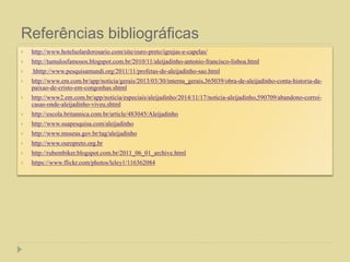 Referências bibliográficas
 http://www.hotelsolardorosario.com/site/ouro-preto/igrejas-e-capelas/
 http://tumulosfamosos.blogspot.com.br/2010/11/aleijadinho-antonio-francisco-lisboa.html
 hhttp://www.pesquisamundi.org/2011/11/profetas-de-aleijadinho-sao.html
 http://www.em.com.br/app/noticia/gerais/2013/03/30/interna_gerais,365039/obra-de-aleijadinho-conta-historia-da-
paixao-de-cristo-em-congonhas.shtml
 http://www2.em.com.br/app/noticia/especiais/aleijadinho/2014/11/17/noticia-aleijadinho,590709/abandono-corroi-
casas-onde-aleijadinho-viveu.shtml
 http://escola.britannica.com.br/article/483045/Aleijadinho
 http://www.suapesquisa.com/aleijadinho
 http://www.museus.gov.br/tag/aleijadinho
 http://www.ouropreto.org.br
 http://rubembiker.blogspot.com.br/2011_06_01_archive.html
 https://www.flickr.com/photos/leley1/116362084
 