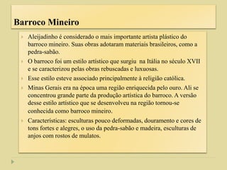 Barroco Mineiro
 Aleijadinho é considerado o mais importante artista plástico do
barroco mineiro. Suas obras adotaram materiais brasileiros, como a
pedra-sabão.
 O barroco foi um estilo artístico que surgiu na Itália no século XVII
e se caracterizou pelas obras rebuscadas e luxuosas.
 Esse estilo esteve associado principalmente à religião católica.
 Minas Gerais era na época uma região enriquecida pelo ouro. Ali se
concentrou grande parte da produção artística do barroco. A versão
desse estilo artístico que se desenvolveu na região tornou-se
conhecida como barroco mineiro.
 Características: esculturas pouco deformadas, douramento e cores de
tons fortes e alegres, o uso da pedra-sabão e madeira, esculturas de
anjos com rostos de mulatos.
 