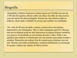 Biografia
 Aleijadinho (Antônio Francisco Lisboa) nasceu em Vila Rica no ano de
1730 (não há registros oficiais sobre esta data). Era filho de uma escrava
com um mestre de obras português. Iniciou sua vida artística ainda na
infância, observando o trabalho de seu pai que também era entalhador.
 Por volta de 40 anos de idade, começa a desenvolver uma doença
degenerativa nas articulações. Não se sabe exatamente qual foi a doença,
mas provavelmente pode ter sido hanseníase ou alguma doença reumática.
Aos poucos, foi perdendo os movimentos dos pés e mãos. Pedia a um
ajudante para amarrar as ferramentas em seus punhos para poder esculpir e
entalhar. Demonstra um esforço fora do comum para continuar com sua
arte. Mesmo com todas as limitações, continua trabalhando na construção
de igrejas e altares nas cidades de Minas Gerais.
 