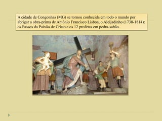 A cidade de Congonhas (MG) se tornou conhecida em todo o mundo por
abrigar a obra-prima de Antônio Francisco Lisboa, o Aleijadinho (1730-1814):
os Passos da Paixão de Cristo e os 12 profetas em pedra-sabão.
 