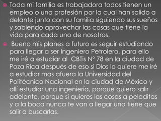 Toda mi familia es trabajadora todos tienen un empleo o una profesión por la cual han salido a delante junto con su familia siguiendo sus sueños y sabiendo aprovechar las cosas que tiene la vida para cada uno de nosotros. Bueno mis planes a futuro es seguir estudiando para llegar a ser Ingeniero Petrolero, para ello me iré a estudiar al  CBTis Nº 78 en la ciudad de Poza Rica después de eso si Dios lo quiere me iré a estudiar mas afuera la Universidad del Politécnico Nacional en la ciudad de México y allí estudiar una ingeniería, porque quiero salir adelante, porque si quieres las cosas a peladitas y a la boca nunca te van a llegar uno tiene que salir a buscarlas.