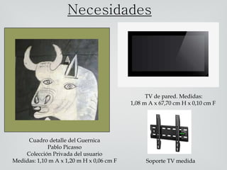 Cuadro detalle del Guernica
Pablo Picasso
Colección Privada del usuario
Medidas: 1,10 m A x 1,20 m H x 0,06 cm F
Necesidades
Soporte TV medida
TV DE 42´
TV de pared. Medidas:
1,08 m A x 67,70 cm H x 0,10 cm F
 