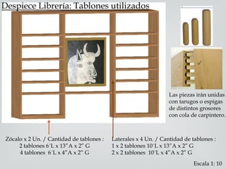 Despiece Librería: Tablones utilizados
Zócalo x 2 Un. / Cantidad de tablones :
2 tablones 6´L x 13”A x 2” G
4 tablones 6´L x 4”A x 2” G
Laterales x 4 Un. / Cantidad de tablones :
1 x 2 tablones 10´L x 13”A x 2” G
2 x 2 tablones 10´L x 4”A x 2” G
Las piezas irán unidas
con tarugos o espigas
de distintos grosores
con cola de carpintero.
Escala 1: 10
 