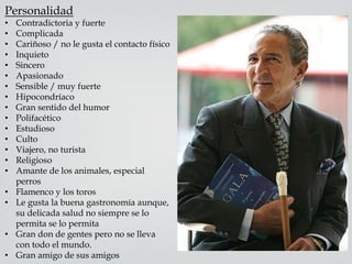 Personalidad
• Contradictoria y fuerte
• Complicada
• Cariñoso / no le gusta el contacto físico
• Inquieto
• Sincero
• Apasionado
• Sensible / muy fuerte
• Hipocondríaco
• Gran sentido del humor
• Polifacético
• Estudioso
• Culto
• Viajero, no turista
• Religioso
• Amante de los animales, especial
perros
• Flamenco y los toros
• Le gusta la buena gastronomía aunque,
su delicada salud no siempre se lo
permita se lo permita
• Gran don de gentes pero no se lleva
con todo el mundo.
• Gran amigo de sus amigos
 
