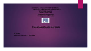 REPUBLICA BOLIVARIANA DE VENEZUELA
INSTITUTO UNIVERSITARIO POLITECNICO
“SANTIAGO MARIÑO”
SEDE BARCELONA
INGENIERÍA INDUSTRIAL
Investigación de Mercado
AUTOR:
Antonio García 17.535.790
Investigación de mercado
 