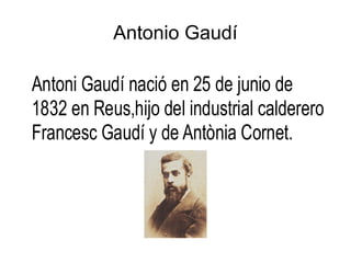 Antonio Gaudí

Antoni Gaudí nació en 25 de junio de
1832 en Reus,hijo del industrial calderero
Francesc Gaudí y de Antònia Cornet.
 