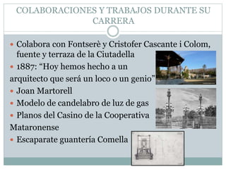 COLABORACIONES Y TRABAJOS DURANTE SU
CARRERA
 Colabora con Fontserè y Cristofer Cascante i Colom,
fuente y terraza de la Ciutadella
 1887: “Hoy hemos hecho a un
arquitecto que será un loco o un genio”
 Joan Martorell
 Modelo de candelabro de luz de gas
 Planos del Casino de la Cooperativa
Mataronense
 Escaparate guantería Comella
 