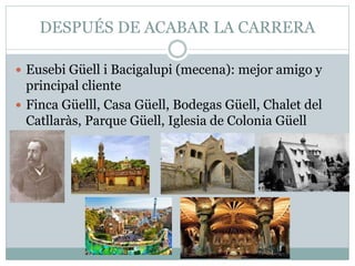 DESPUÉS DE ACABAR LA CARRERA
 Eusebi Güell i Bacigalupi (mecena): mejor amigo y
principal cliente
 Finca Güelll, Casa Güell, Bodegas Güell, Chalet del
Catllaràs, Parque Güell, Iglesia de Colonia Güell
 