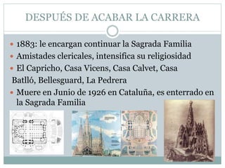 DESPUÉS DE ACABAR LA CARRERA
 1883: le encargan continuar la Sagrada Familia
 Amistades clericales, intensifica su religiosidad
 El Capricho, Casa Vicens, Casa Calvet, Casa
Batlló, Bellesguard, La Pedrera
 Muere en Junio de 1926 en Cataluña, es enterrado en
la Sagrada Familia
 